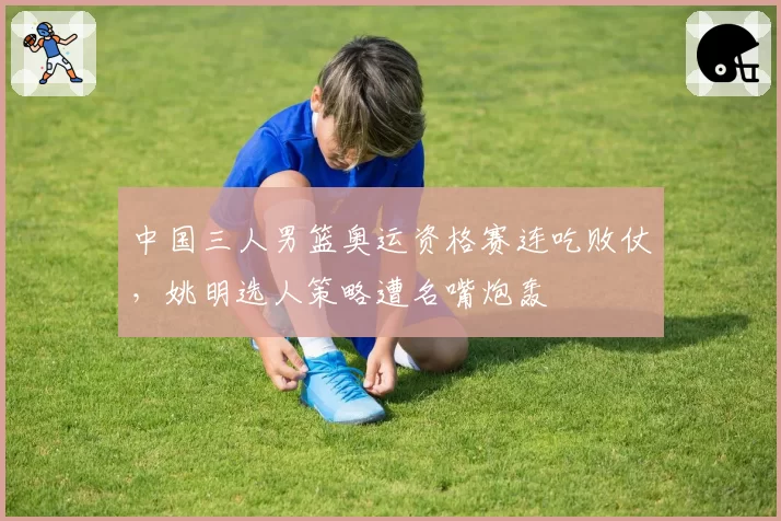 中国三人男篮奥运资格赛连吃败仗，姚明选人策略遭名嘴炮轰