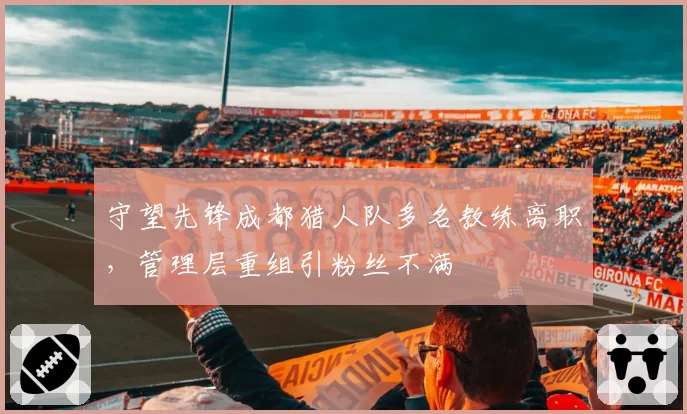 守望先锋成都猎人队多名教练离职，管理层重组引粉丝不满