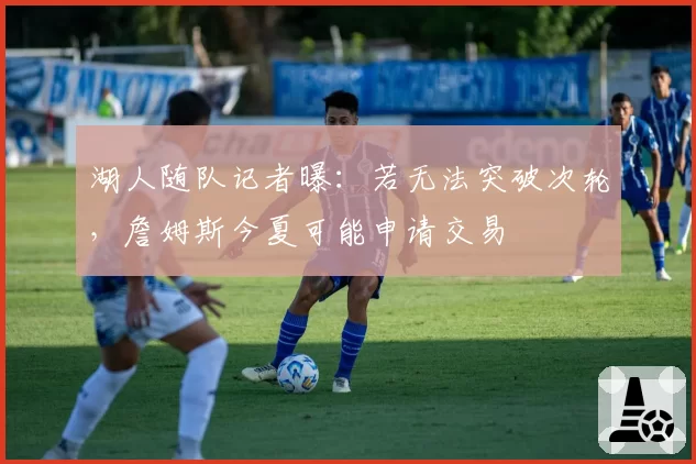 湖人随队记者曝：若无法突破次轮，詹姆斯今夏可能申请交易