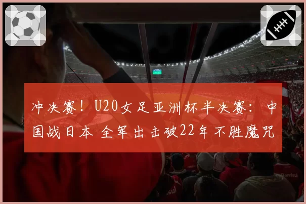 冲决赛！U20女足亚洲杯半决赛：中国战日本 全军出击破22年不胜魔咒？