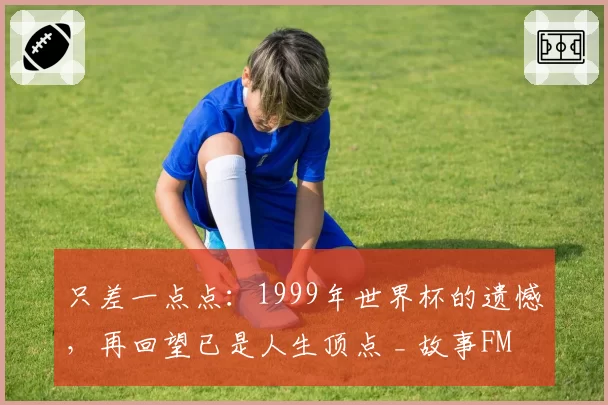 只差一点点：1999年世界杯的遗憾，再回望已是人生顶点 _ 故事FM