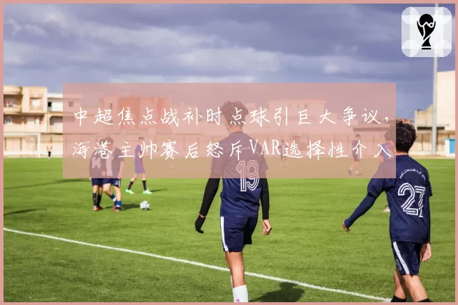 中超焦点战补时点球引巨大争议，海港主帅赛后怒斥VAR选择性介入