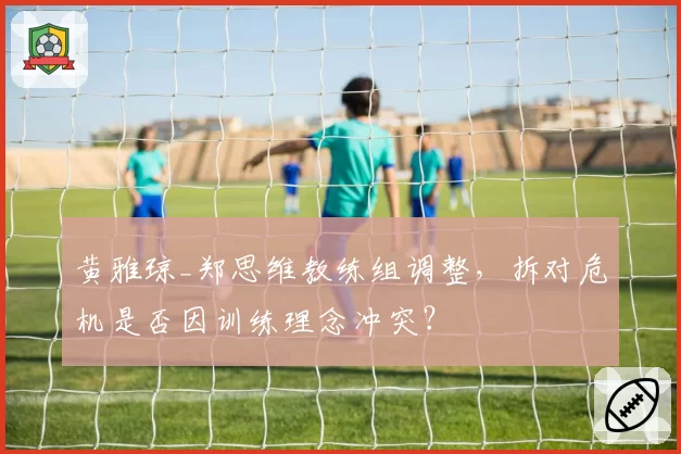 黄雅琼_郑思维教练组调整，拆对危机是否因训练理念冲突？