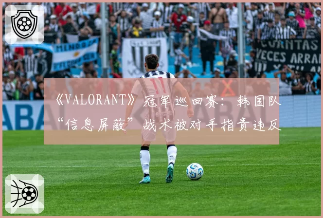 《VALORANT》冠军巡回赛：韩国队“信息屏蔽”战术被对手指责违反体育精神
