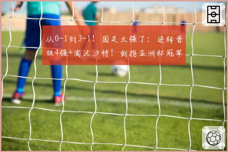 从0-1到3-1！国足太强了：逆转晋级4强+淘汰沙特！剑指亚洲杯冠军