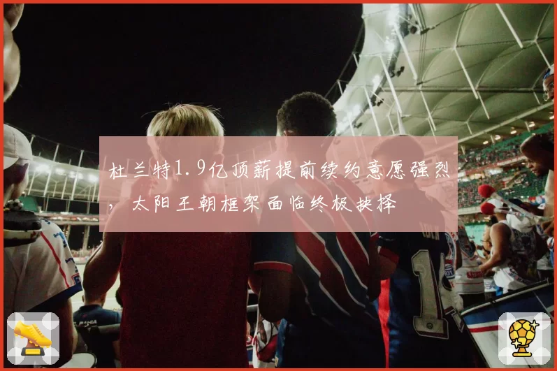 杜兰特1.9亿顶薪提前续约意愿强烈，太阳王朝框架面临终极抉择
