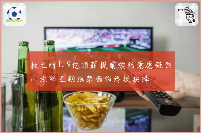 杜兰特1.9亿顶薪提前续约意愿强烈，太阳王朝框架面临终极抉择