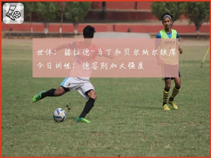 世体：赫拉德-马丁和贝尔纳尔缺席今日训练；德容则加大强度