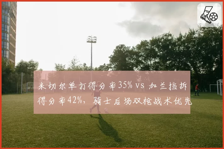 米切尔单打得分率35% vs 加兰挡拆得分率42%，骑士后场双枪战术优先级碰撞