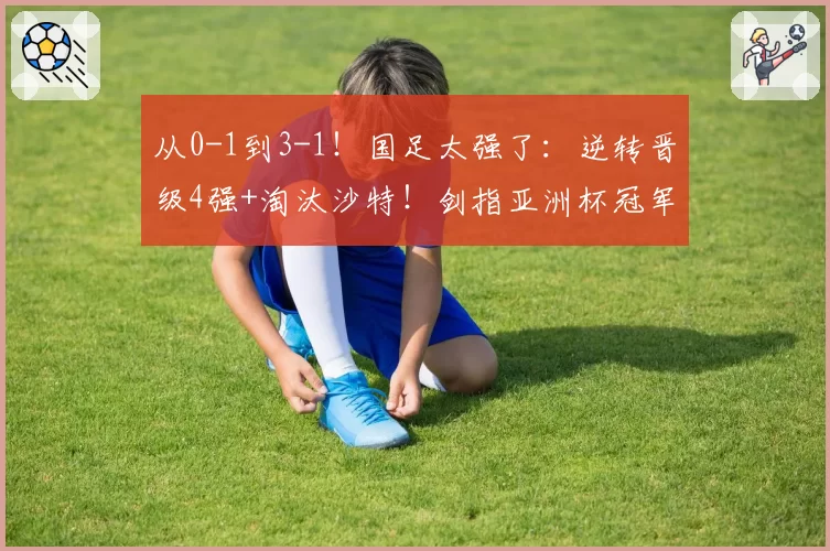 从0-1到3-1！国足太强了：逆转晋级4强+淘汰沙特！剑指亚洲杯冠军
